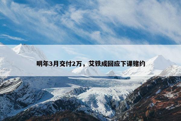 明年3月交付2万，艾铁成回应下课赌约