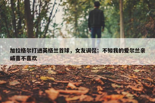 加拉格尔打进英格兰首球，女友调侃：不知我的爱尔兰亲戚喜不喜欢