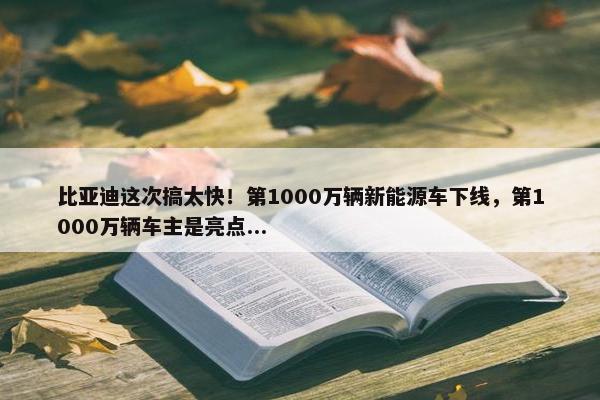 比亚迪这次搞太快！第1000万辆新能源车下线，第1000万辆车主是亮点...