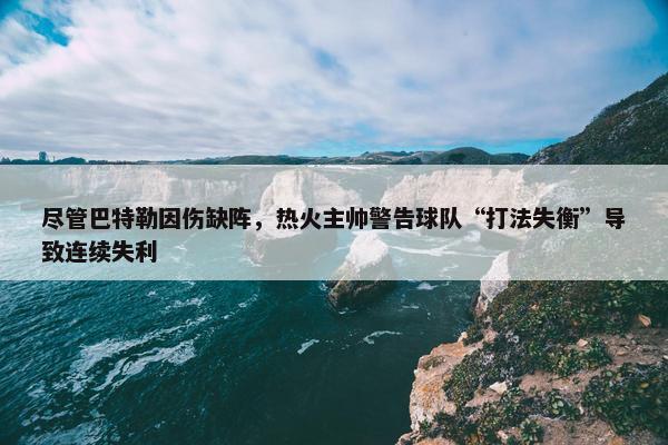 尽管巴特勒因伤缺阵，热火主帅警告球队“打法失衡”导致连续失利