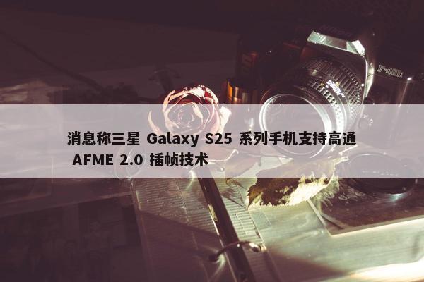 消息称三星 Galaxy S25 系列手机支持高通 AFME 2.0 插帧技术