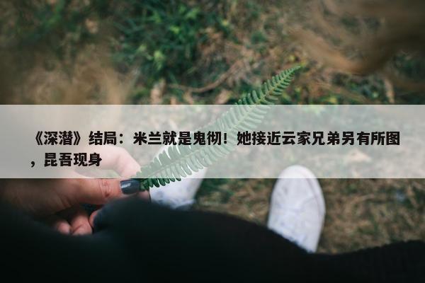 《深潜》结局：米兰就是鬼彻！她接近云家兄弟另有所图，昆吾现身