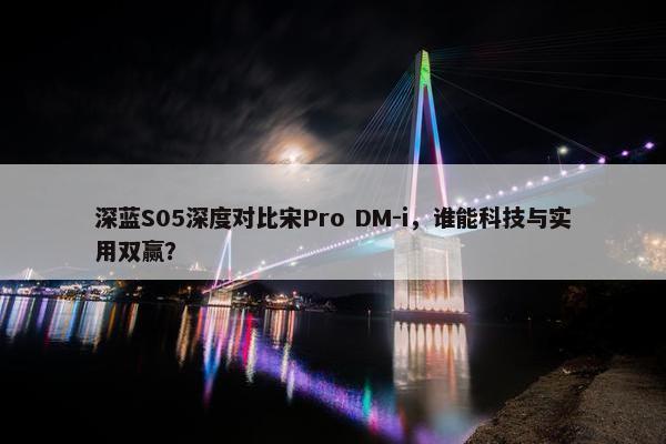 深蓝S05深度对比宋Pro DM-i，谁能科技与实用双赢？