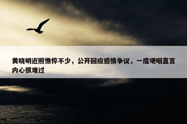 黄晓明近照憔悴不少，公开回应感情争议，一度哽咽直言内心很难过