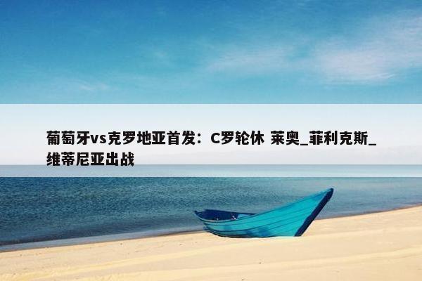 葡萄牙vs克罗地亚首发：C罗轮休 莱奥_菲利克斯_维蒂尼亚出战