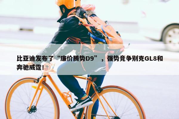 比亚迪发布了“廉价腾势D9”，强势竞争别克GL8和奔驰威霆！