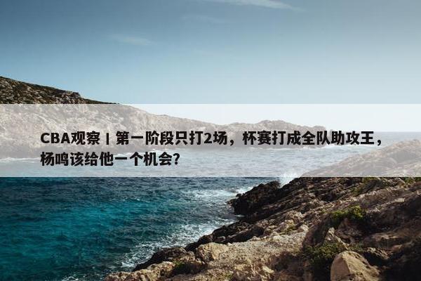 CBA观察丨第一阶段只打2场，杯赛打成全队助攻王，杨鸣该给他一个机会？