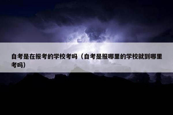 自考是在报考的学校考吗（自考是报哪里的学校就到哪里考吗）