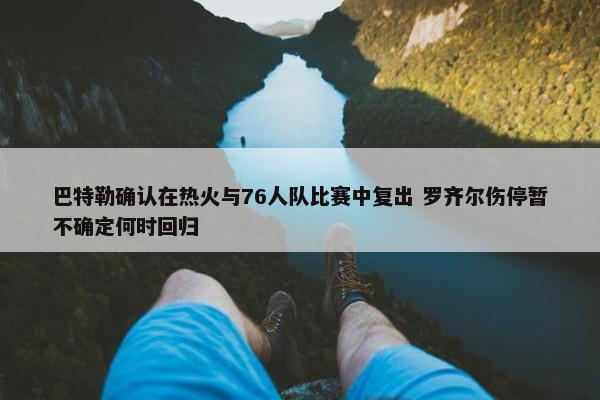 巴特勒确认在热火与76人队比赛中复出 罗齐尔伤停暂不确定何时回归