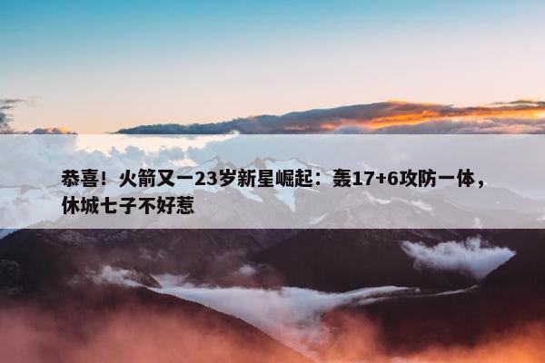 恭喜！火箭又一23岁新星崛起：轰17+6攻防一体，休城七子不好惹