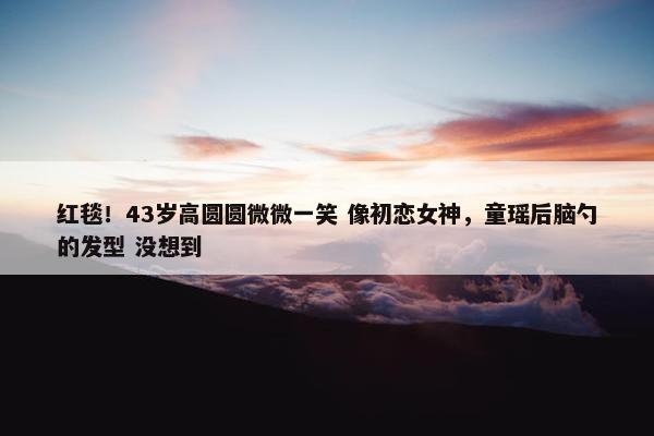 红毯！43岁高圆圆微微一笑 像初恋女神，童瑶后脑勺的发型 没想到