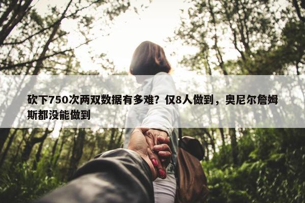 砍下750次两双数据有多难？仅8人做到，奥尼尔詹姆斯都没能做到