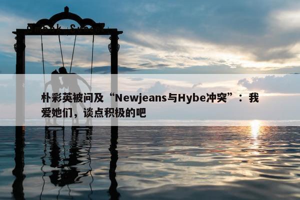 朴彩英被问及“Newjeans与Hybe冲突”：我爱她们，谈点积极的吧