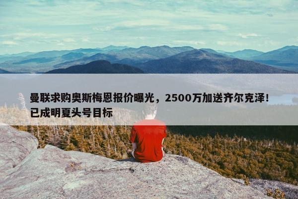 曼联求购奥斯梅恩报价曝光，2500万加送齐尔克泽！已成明夏头号目标