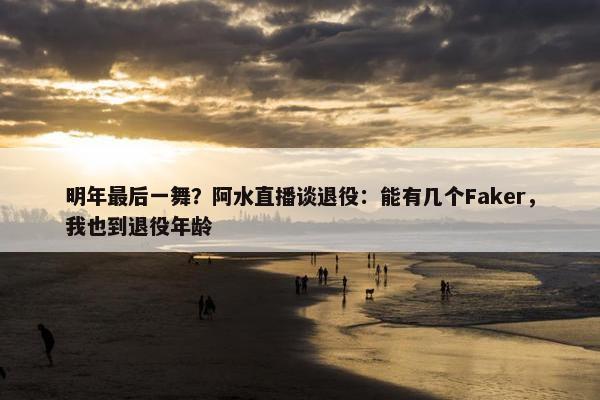 明年最后一舞？阿水直播谈退役：能有几个Faker，我也到退役年龄