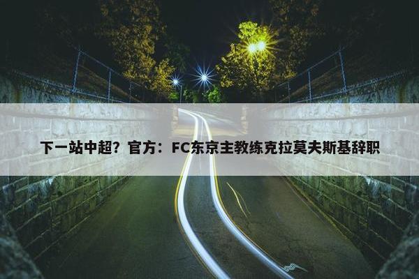 下一站中超？官方：FC东京主教练克拉莫夫斯基辞职