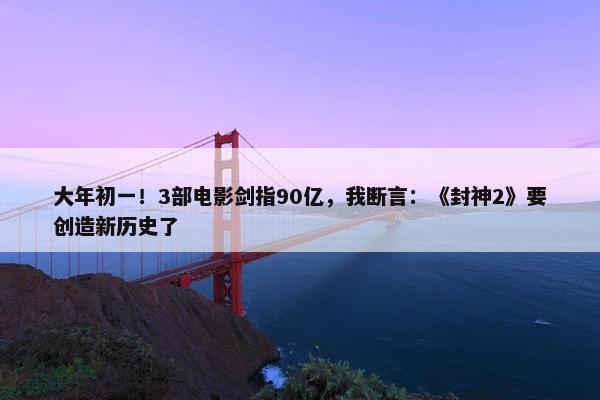 大年初一！3部电影剑指90亿，我断言：《封神2》要创造新历史了