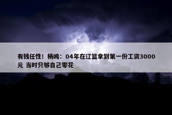 有钱任性！杨鸣：04年在辽篮拿到第一份工资3000元 当时只够自己零花