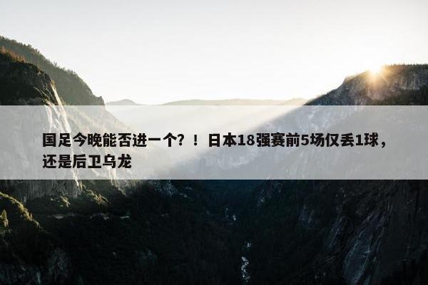 国足今晚能否进一个？！日本18强赛前5场仅丢1球，还是后卫乌龙