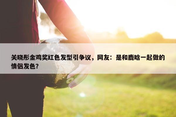 关晓彤金鸡奖红色发型引争议，网友：是和鹿晗一起做的情侣发色？