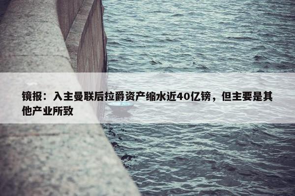 镜报：入主曼联后拉爵资产缩水近40亿镑，但主要是其他产业所致