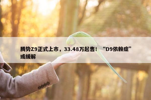 腾势Z9正式上市，33.48万起售！“D9依赖症”或缓解