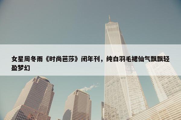 女星周冬雨《时尚芭莎》闭年刊，纯白羽毛裙仙气飘飘轻盈梦幻