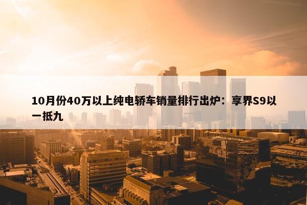 10月份40万以上纯电轿车销量排行出炉：享界S9以一抵九