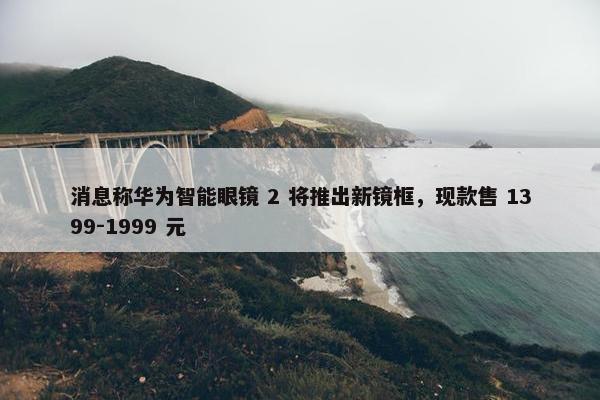 消息称华为智能眼镜 2 将推出新镜框，现款售 1399-1999 元