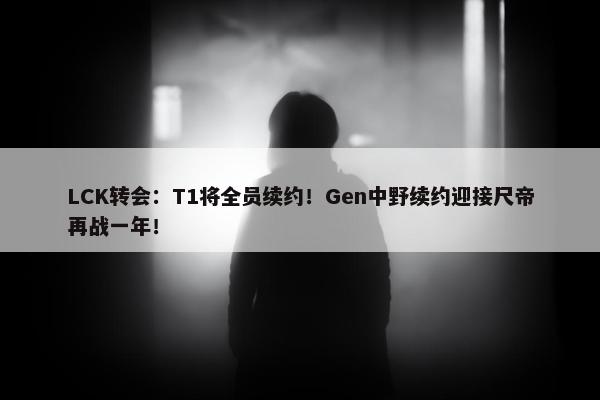 LCK转会：T1将全员续约！Gen中野续约迎接尺帝再战一年！