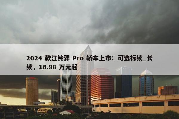 2024 款江铃羿 Pro 轿车上市：可选标续_长续，16.98 万元起