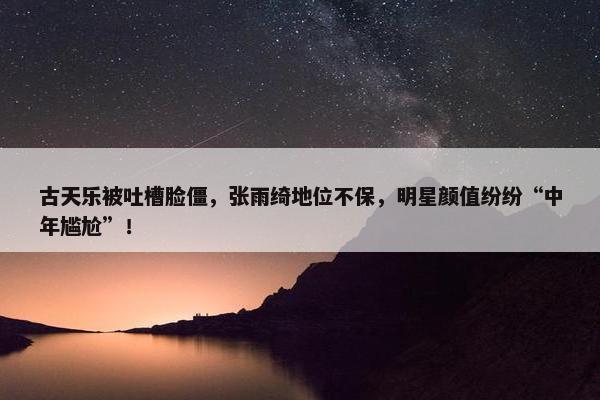 古天乐被吐槽脸僵，张雨绮地位不保，明星颜值纷纷“中年尴尬”！