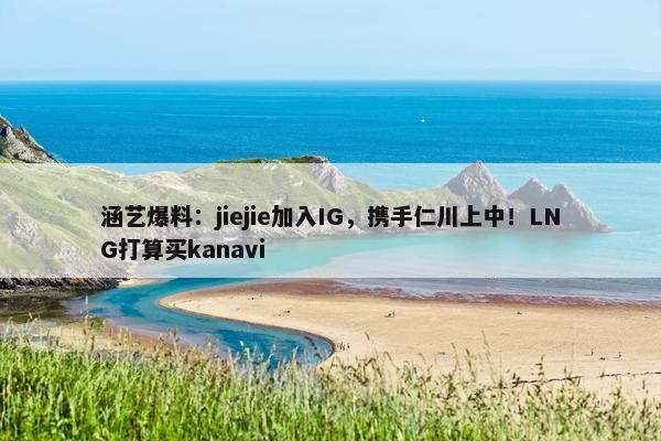 涵艺爆料：jiejie加入IG，携手仁川上中！LNG打算买kanavi