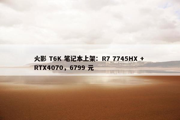 火影 T6K 笔记本上架：R7 7745HX + RTX4070，6799 元