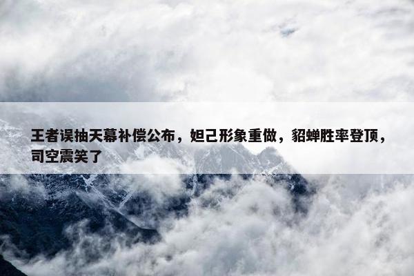 王者误抽天幕补偿公布，妲己形象重做，貂蝉胜率登顶，司空震笑了