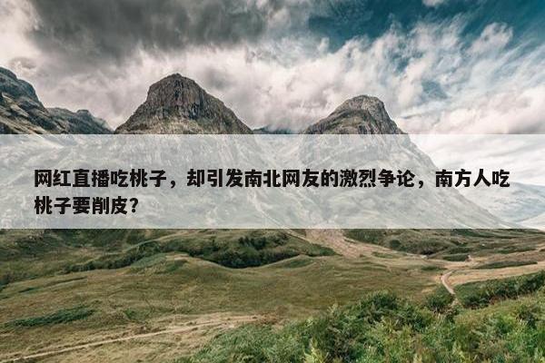 网红直播吃桃子，却引发南北网友的激烈争论，南方人吃桃子要削皮？