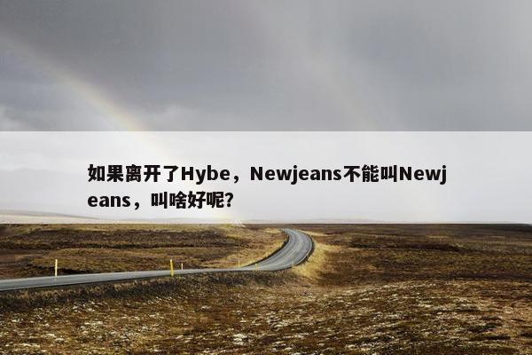 如果离开了Hybe，Newjeans不能叫Newjeans，叫啥好呢？