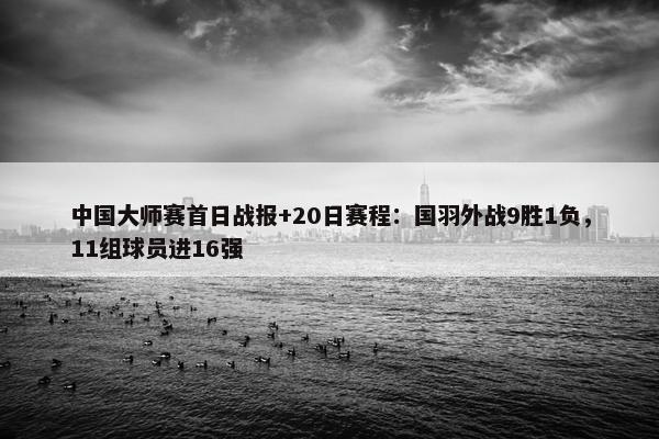 中国大师赛首日战报+20日赛程：国羽外战9胜1负，11组球员进16强