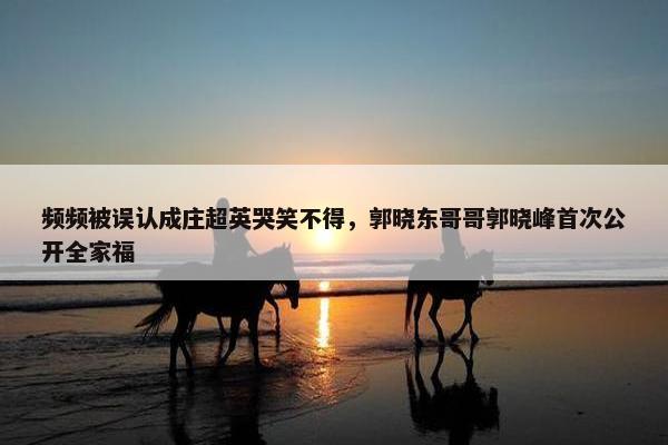 频频被误认成庄超英哭笑不得，郭晓东哥哥郭晓峰首次公开全家福