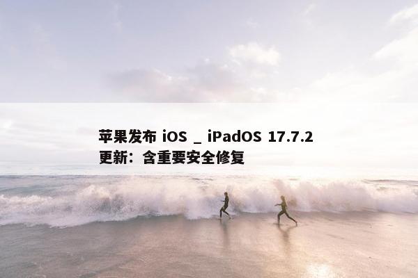 苹果发布 iOS _ iPadOS 17.7.2 更新：含重要安全修复