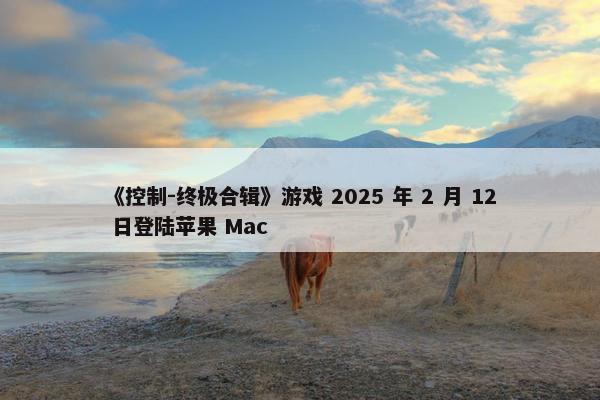 《控制-终极合辑》游戏 2025 年 2 月 12 日登陆苹果 Mac