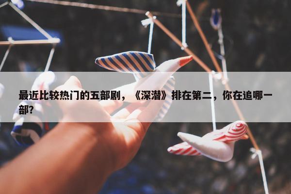 最近比较热门的五部剧，《深潜》排在第二，你在追哪一部？