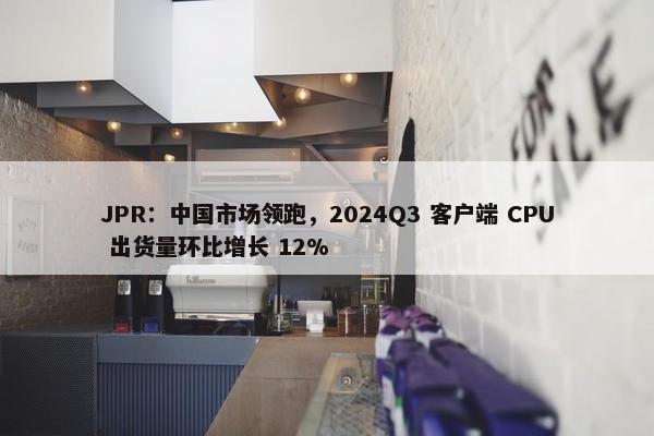 JPR：中国市场领跑，2024Q3 客户端 CPU 出货量环比增长 12%