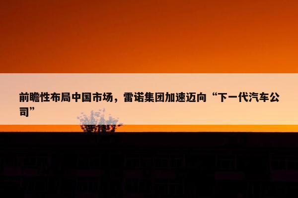 前瞻性布局中国市场，雷诺集团加速迈向“下一代汽车公司”