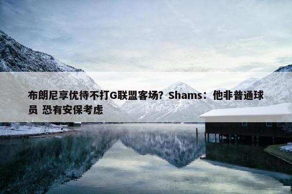 布朗尼享优待不打G联盟客场？Shams：他非普通球员 恐有安保考虑