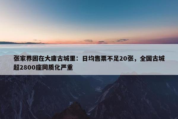 张家界困在大庸古城里：日均售票不足20张，全国古城超2800座同质化严重