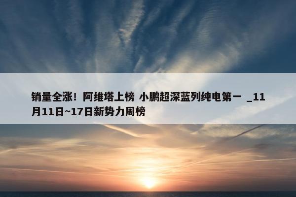 销量全涨！阿维塔上榜 小鹏超深蓝列纯电第一 _11月11日~17日新势力周榜