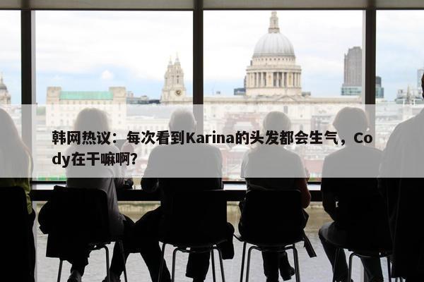 韩网热议：每次看到Karina的头发都会生气，Cody在干嘛啊？