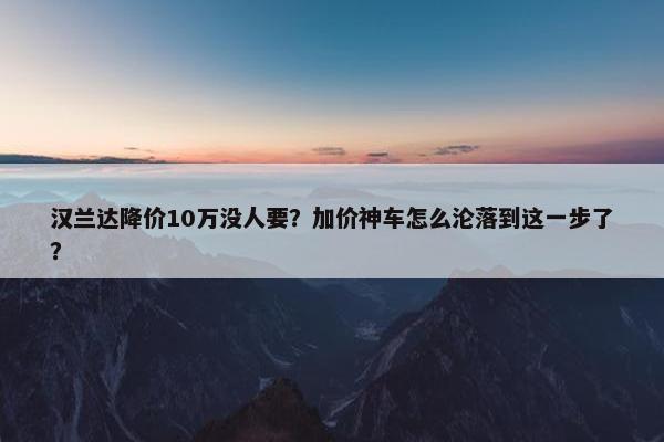 汉兰达降价10万没人要？加价神车怎么沦落到这一步了？