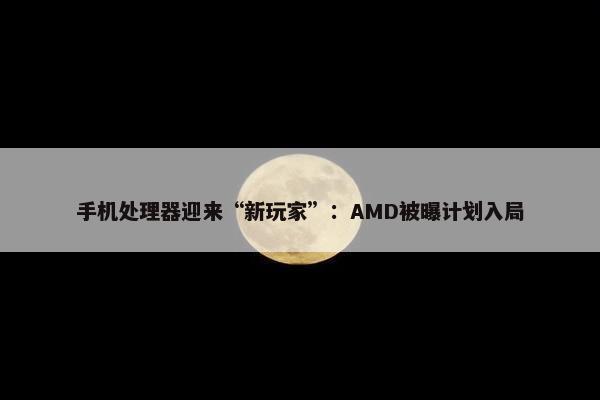 手机处理器迎来“新玩家”：AMD被曝计划入局